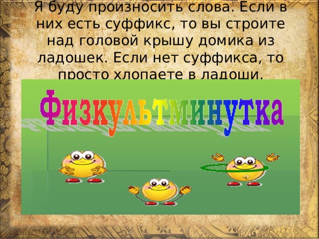  Я буду произносить слова. Если в них есть суффикс, то вы строите над головой крышу домика из ладошек. Если нет суффикса, то просто хлопаете в ладоши. 