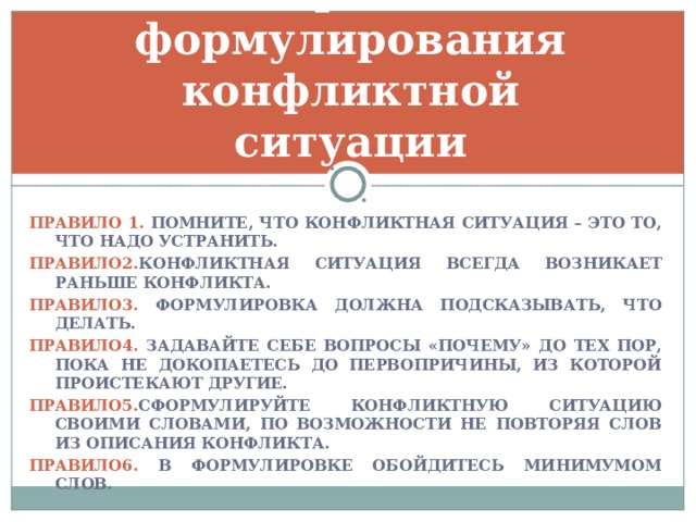 6 правил формулирования конфликтной ситуации ПРАВИЛО 1. ПОМНИТЕ, ЧТО КОНФЛИКТНАЯ СИТУАЦИЯ – ЭТО ТО, ЧТО НАДО УСТРАНИТЬ. ПРАВИЛО2. КОНФЛИКТНАЯ  СИТУАЦИЯ ВСЕГДА ВОЗНИКАЕТ РАНЬШЕ КОНФЛИКТА. ПРАВИЛО3. ФОРМУЛИРОВКА ДОЛЖНА ПОДСКАЗЫВАТЬ, ЧТО ДЕЛАТЬ. ПРАВИЛО4. ЗАДАВАЙТЕ СЕБЕ ВОПРОСЫ «ПОЧЕМУ» ДО ТЕХ ПОР, ПОКА НЕ ДОКОПАЕТЕСЬ ДО ПЕРВОПРИЧИНЫ, ИЗ КОТОРОЙ ПРОИСТЕКАЮТ ДРУГИЕ. ПРАВИЛО5. СФОРМУЛИРУЙТЕ КОНФЛИКТНУЮ СИТУАЦИЮ СВОИМИ СЛОВАМИ, ПО ВОЗМОЖНОСТИ НЕ ПОВТОРЯЯ СЛОВ ИЗ ОПИСАНИЯ КОНФЛИКТА. ПРАВИЛО6. В ФОРМУЛИРОВКЕ ОБОЙДИТЕСЬ МИНИМУМОМ СЛОВ. 