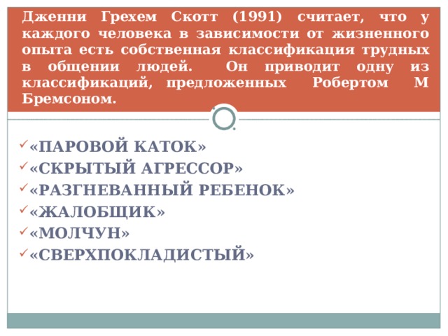Дженни Грехем Скотт (1991) считает, что у каждого человека в зависимости от жизненного опыта есть собственная классификация трудных в общении людей. Он приводит одну из классификаций, предложенных Робертом М Бремсоном. «ПАРОВОЙ КАТОК» «СКРЫТЫЙ АГРЕССОР» «РАЗГНЕВАННЫЙ РЕБЕНОК» «ЖАЛОБЩИК» «МОЛЧУН» «СВЕРХПОКЛАДИСТЫЙ»  