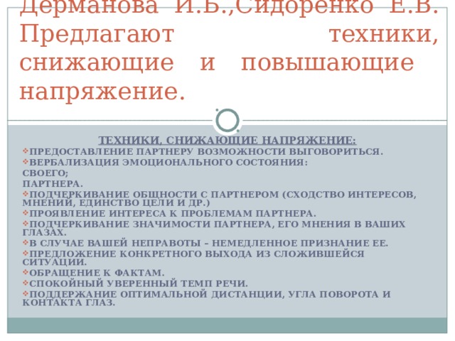 Дерманова И.Б.,Сидоренко Е.В. Предлагают техники, снижающие и повышающие напряжение. ТЕХНИКИ, СНИЖАЮЩИЕ НАПРЯЖЕНИЕ: ПРЕДОСТАВЛЕНИЕ ПАРТНЕРУ ВОЗМОЖНОСТИ ВЫГОВОРИТЬСЯ. ВЕРБАЛИЗАЦИЯ ЭМОЦИОНАЛЬНОГО СОСТОЯНИЯ: СВОЕГО; ПАРТНЕРА. ПОДЧЕРКИВАНИЕ ОБЩНОСТИ С ПАРТНЕРОМ (СХОДСТВО ИНТЕРЕСОВ, МНЕНИЙ, ЕДИНСТВО ЦЕЛИ И ДР.) ПРОЯВЛЕНИЕ ИНТЕРЕСА К ПРОБЛЕМАМ ПАРТНЕРА. ПОДЧЕРКИВАНИЕ ЗНАЧИМОСТИ ПАРТНЕРА, ЕГО МНЕНИЯ В ВАШИХ ГЛАЗАХ. В СЛУЧАЕ ВАШЕЙ НЕПРАВОТЫ – НЕМЕДЛЕННОЕ ПРИЗНАНИЕ ЕЕ. ПРЕДЛОЖЕНИЕ КОНКРЕТНОГО ВЫХОДА ИЗ СЛОЖИВШЕЙСЯ СИТУАЦИИ. ОБРАЩЕНИЕ К ФАКТАМ. СПОКОЙНЫЙ УВЕРЕННЫЙ ТЕМП РЕЧИ. ПОДДЕРЖАНИЕ ОПТИМАЛЬНОЙ ДИСТАНЦИИ, УГЛА ПОВОРОТА И КОНТАКТА ГЛАЗ.  