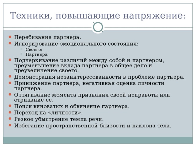 Техники, повышающие напряжение: Перебивание партнера. Игнорирование эмоционального состояния: Своего; Партнера. Своего; Партнера. Своего; Партнера. Подчеркивание различий между собой и партнером, преуменьшение вклада партнера в общее дело и преувеличение своего. Демонстрация незаинтересованности в проблеме партнера. Принижение партнера, негативная оценка личности партнера. Оттягивание момента признания своей неправоты или отрицание ее. Поиск виноватых и обвинение партнера. Переход на «личности». Резкое убыстрение темпа речи. Избегание пространственной близости и наклона тела.  