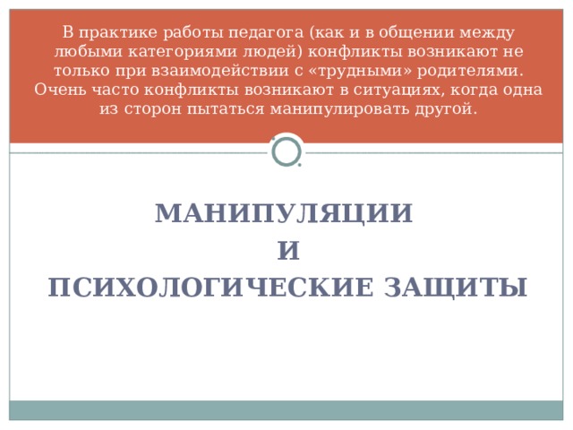 В практике работы педагога (как и в общении между любыми категориями людей) конфликты возникают не только при взаимодействии с «трудными» родителями. Очень часто конфликты возникают в ситуациях, когда одна из сторон пытаться манипулировать другой.    МАНИПУЛЯЦИИ И ПСИХОЛОГИЧЕСКИЕ ЗАЩИТЫ 