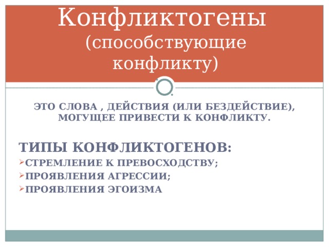 Конфликтогены  (способствующие конфликту) ЭТО СЛОВА , ДЕЙСТВИЯ (ИЛИ БЕЗДЕЙСТВИЕ), МОГУЩЕЕ ПРИВЕСТИ К КОНФЛИКТУ.  ТИПЫ КОНФЛИКТОГЕНОВ: СТРЕМЛЕНИЕ К ПРЕВОСХОДСТВУ; ПРОЯВЛЕНИЯ АГРЕССИИ; ПРОЯВЛЕНИЯ ЭГОИЗМА  
