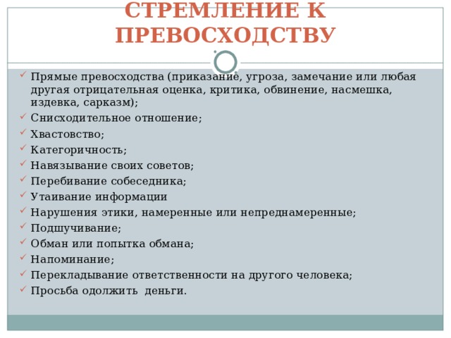 СТРЕМЛЕНИЕ К ПРЕВОСХОДСТВУ Прямые превосходства (приказание, угроза, замечание или любая другая отрицательная оценка, критика, обвинение, насмешка, издевка, сарказм); Снисходительное отношение; Хвастовство; Категоричность; Навязывание своих советов; Перебивание собеседника; Утаивание информации Нарушения этики, намеренные или непреднамеренные; Подшучивание; Обман или попытка обмана; Напоминание; Перекладывание ответственности на другого человека; Просьба одолжить деньги. 