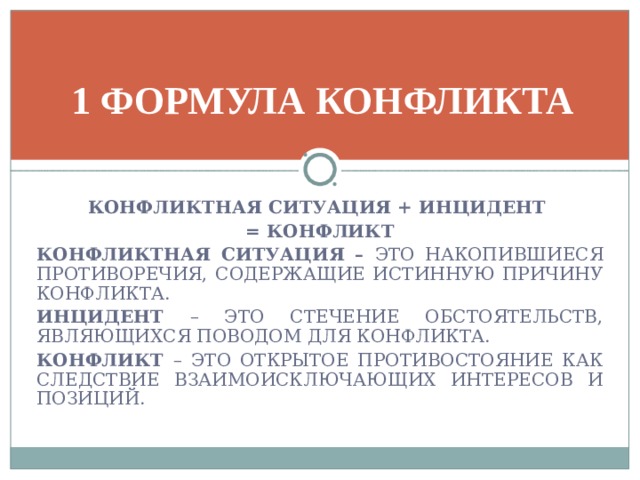 1 ФОРМУЛА КОНФЛИКТА КОНФЛИКТНАЯ СИТУАЦИЯ + ИНЦИДЕНТ = КОНФЛИКТ КОНФЛИКТНАЯ СИТУАЦИЯ – ЭТО НАКОПИВШИЕСЯ ПРОТИВОРЕЧИЯ, СОДЕРЖАЩИЕ ИСТИННУЮ ПРИЧИНУ КОНФЛИКТА. ИНЦИДЕНТ – ЭТО СТЕЧЕНИЕ ОБСТОЯТЕЛЬСТВ, ЯВЛЯЮЩИХСЯ ПОВОДОМ ДЛЯ КОНФЛИКТА. КОНФЛИКТ – ЭТО ОТКРЫТОЕ ПРОТИВОСТОЯНИЕ КАК СЛЕДСТВИЕ ВЗАИМОИСКЛЮЧАЮЩИХ ИНТЕРЕСОВ И ПОЗИЦИЙ.   
