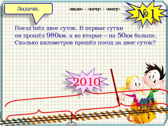 Задачи. «надо» - «хочу» - «могу» № 1 Поезд шёл двое суток. В первые сутки он прошёл 980 км, а во вторые – на 50 км больше. Сколько километров прошёл поезд за двое суток? 2010 