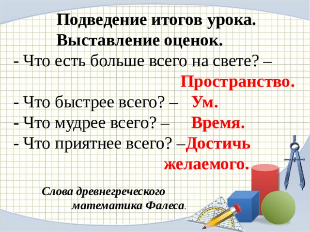  Подведение итогов урока.  Выставление оценок.  - Что есть больше всего на свете? –   Пространство.  - Что быстрее всего? – Ум.  - Что мудрее всего? – Время.  - Что приятнее всего? – Достичь  желаемого.     Слова древнегреческого  математика Фалеса .   
