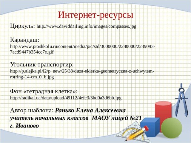 Интернет-ресурсы Циркуль: http://www.daviddarling.info/images/compasses.jpg Карандаш: http://www.proshkolu.ru/content/media/pic/std/3000000/2240000/2239093-7acd9447b354cc7e.gif Угольник-транспортир:  http://p.alejka.pl/i2/p_new/25/38/duza-ekierka-geometryczna-z-uchwytem-rotring-14-cm_0_b.jpg Фон «тетрадная клетка»: http://radikal.ua/data/upload/49112/4efc3/3bd0a3d6bb.jpg Автор шаблона: Ранько Елена Алексеевна учитель начальных классов МАОУ лицей №21 г. Иваново 