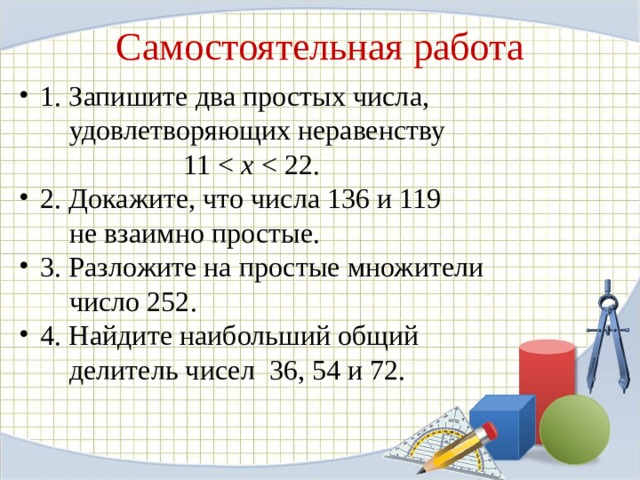 Самостоятельная работа 1. Запишите два простых числа,  удовлетворяющих неравенству  11 х 2. Докажите, что числа 136 и 119  не взаимно простые. 3. Разложите на простые множители  число 252. 4. Найдите наибольший общий  делитель чисел 36, 54 и 72. 