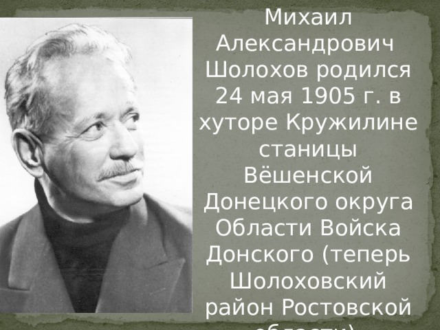 Михаил Александрович Шолохов родился 24 мая 1905 г. в хуторе Кружилине станицы Вёшенской Донецкого округа Области Войска Донского (теперь Шолоховский район Ростовской области). 