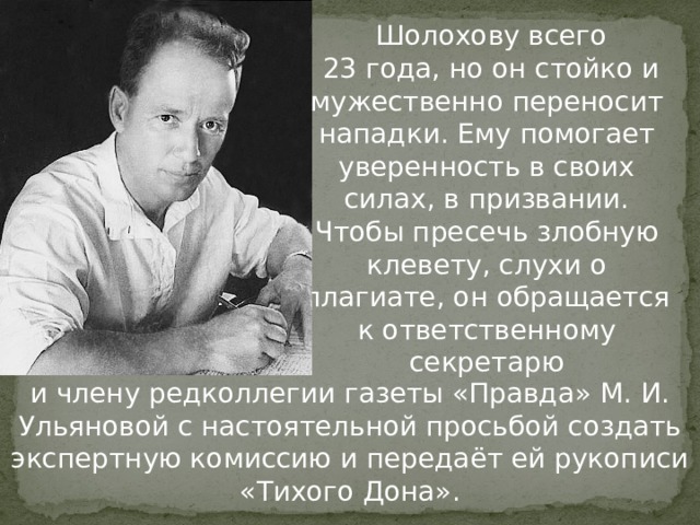  Шолохову всего  23 года, но он стойко и мужественно переносит нападки. Ему помогает уверенность в своих силах, в призвании. Чтобы пресечь злобную клевету, слухи о плагиате, он обращается к ответственному секретарю и члену редколлегии газеты «Правда» М. И. Ульяновой с настоятельной просьбой создать экспертную комиссию и передаёт ей рукописи «Тихого Дона». 