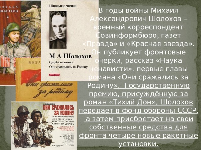 В годы войны Михаил Александрович Шолохов – военный корреспондент Совинформбюро, газет «Правда» и «Красная звезда». Он публикует фронтовые очерки, рассказ «Наука ненависти», первые главы романа «Они сражались за Родину ». Государственную премию, присуждённую за роман «Тихий Дон», Шолохов передаёт в фонд обороны СССР, а затем приобретает на свои собственные средства для фронта четыре новые ракетные установки. 
