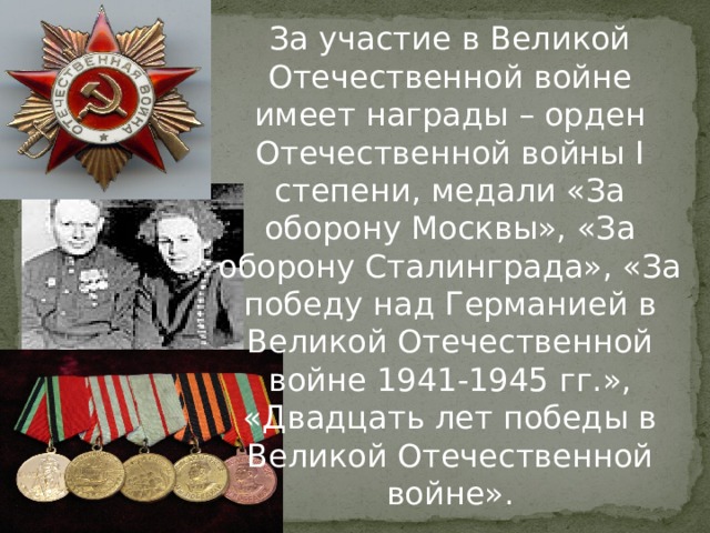 За участие в Великой Отечественной войне имеет награды – орден Отечественной войны I степени, медали «За оборону Москвы», «За оборону Сталинграда», «За победу над Германией в Великой Отечественной войне 1941-1945 гг.», «Двадцать лет победы в Великой Отечественной войне». 