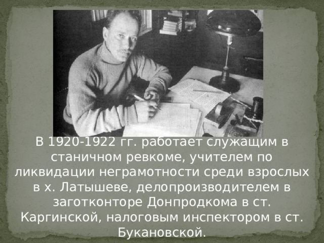 В 1920-1922 гг. работает служащим в станичном ревкоме, учителем по ликвидации неграмотности среди взрослых в х. Латышеве, делопроизводителем в заготконторе Донпродкома в ст. Каргинской, налоговым инспектором в ст. Букановской. 