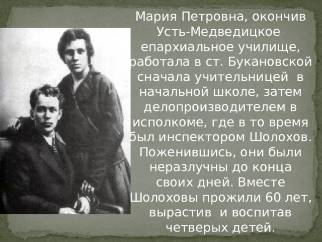 Мария Петровна, окончив Усть-Медведицкое епархиальное училище, работала в ст. Букановской сначала учительницей в начальной школе, затем делопроизводителем в исполкоме, где в то время был инспектором Шолохов. Поженившись, они были неразлучны до конца своих дней. Вместе Шолоховы прожили 60 лет, вырастив и воспитав четверых детей. 