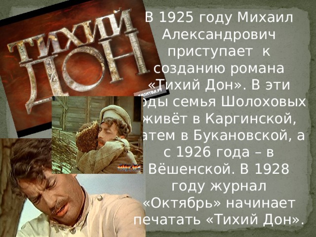 В 1925 году Михаил Александрович приступает к созданию романа «Тихий Дон». В эти годы семья Шолоховых живёт в Каргинской, затем в Букановской, а с 1926 года – в Вёшенской. В 1928 году журнал «Октябрь» начинает печатать «Тихий Дон». 