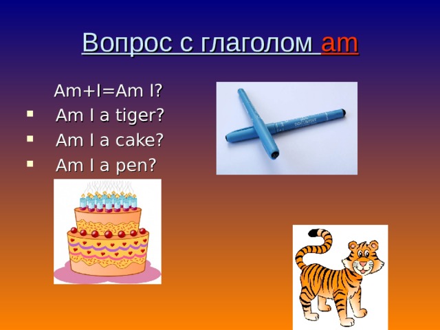 Вопрос с глаголом am  Am+I=Am I? Am I a tiger ? Am I a cake ? Am I a pen ? 