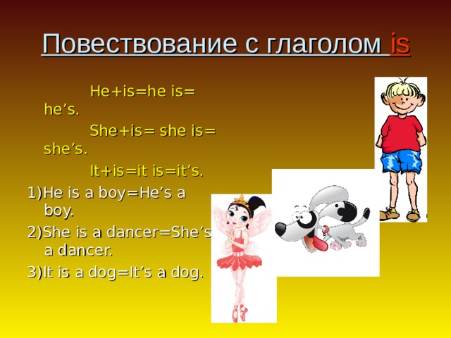 Повествование с глаголом is  He+is=he is= he’s.  She + is= she is= she’s.  It+is=it is=it’s. 1)He is a boy=He’s a boy. 2)She is a dancer=She’s a dancer. 3)It is a dog=It’s a dog. 