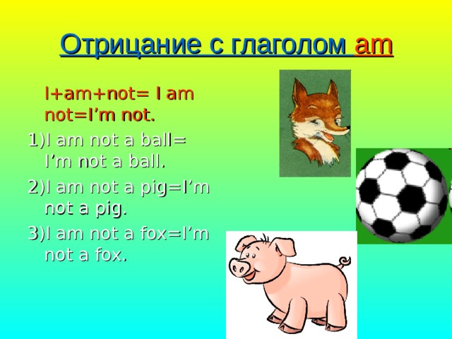 Отрицание с глаголом am  I+am+not= I am not=I’m not. 1)I am not a ball= I’m not a ball. 2)I am not a pig=I’m not a pig. 3)I am not a fox=I’m not a fox. 