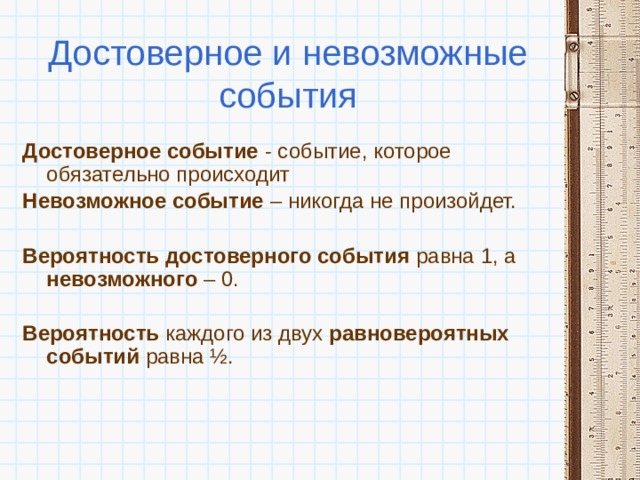 Достоверное и невозможные события Достоверное событие - событие, которое обязательно происходит Невозможное событие – никогда не произойдет.  Вероятность достоверного события равна 1, а невозможного – 0.  Вероятность каждого из двух равновероятных событий равна ½. 