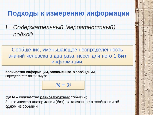 Подходы к измерению информации Содержательный (вероятностный) подход Сообщение, уменьшающее неопределенность знаний человека в два раза, несет для него 1 бит информации. Количество информации, заключенное в сообщении , определяется по формуле N = 2 i где N – количество равновероятных событий;  i – количество информации (бит), заключенное в сообщении об одном из событий. 