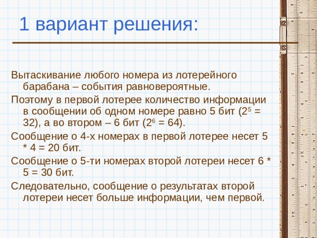 1 вариант решения: Вытаскивание любого номера из лотерейного барабана – события равновероятные. Поэтому в первой лотерее количество информации в сообщении об одном номере равно 5 бит (2 5 = 32), а во втором – 6 бит (2 6 = 64). Сообщение о 4-х номерах в первой лотерее несет 5 * 4 = 20 бит. Сообщение о 5-ти номерах второй лотереи несет 6 * 5 = 30 бит. Следовательно, сообщение о результатах второй лотереи несет больше информации, чем первой. 