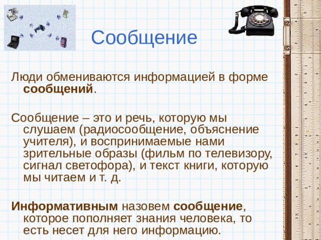 Сообщение Люди обмениваются информацией в форме сообщений . Сообщение – это и речь, которую мы слушаем (радиосообщение, объяснение учителя), и воспринимаемые нами зрительные образы (фильм по телевизору, сигнал светофора), и текст книги, которую мы читаем и т. д.  Информативным назовем сообщение , которое пополняет знания человека, то есть несет для него информацию. 