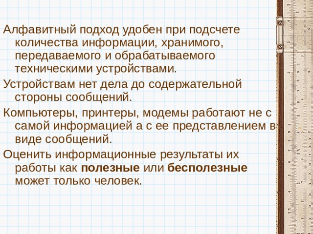 Алфавитный подход удобен при подсчете количества информации, хранимого, передаваемого и обрабатываемого техническими устройствами. Устройствам нет дела до содержательной стороны сообщений. Компьютеры, принтеры, модемы работают не с самой информацией а с ее представлением в виде сообщений. Оценить информационные результаты их работы как полезные или бесполезные может только человек. 