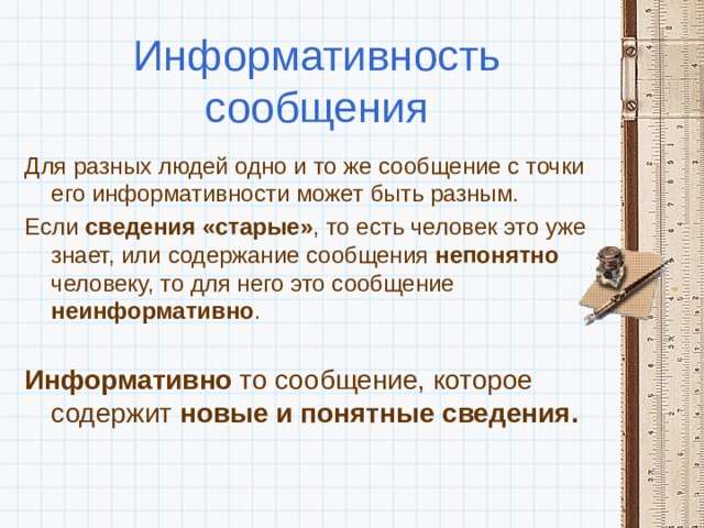 Информативность сообщения Для разных людей одно и то же сообщение с точки его информативности может быть разным. Если сведения «старые» , то есть человек это уже знает, или содержание сообщения непонятно человеку, то для него это сообщение неинформативно .  Информативно то сообщение, которое содержит новые и понятные сведения. 