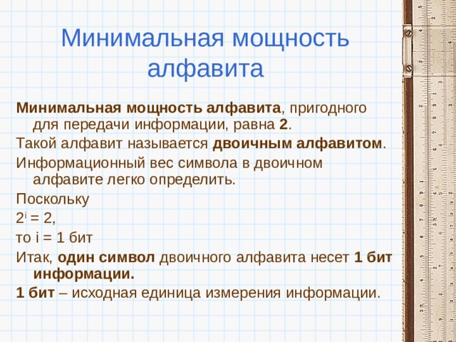 Минимальная мощность алфавита Минимальная мощность алфавита , пригодного для передачи информации, равна 2 . Такой алфавит называется двоичным алфавитом . Информационный вес символа в двоичном алфавите легко определить. Поскольку 2 i = 2, то i = 1 бит Итак,  один символ двоичного алфавита несет 1 бит информации. 1 бит – исходная единица измерения информации. 