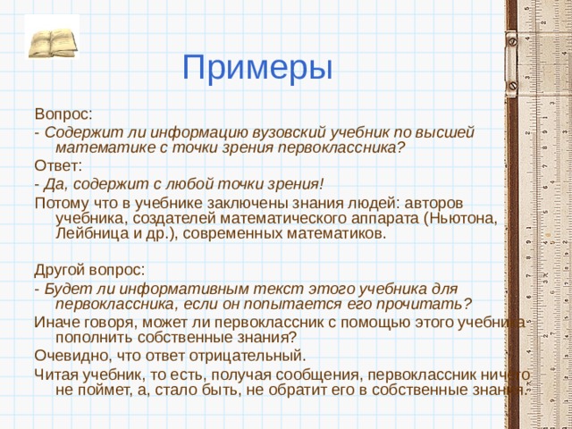 Примеры Вопрос: - Содержит ли информацию вузовский учебник по высшей математике с точки зрения первоклассника? Ответ: - Да, содержит с любой точки зрения! Потому что в учебнике заключены знания людей: авторов учебника, создателей математического аппарата (Ньютона, Лейбница и др.), современных математиков.  Другой вопрос: - Будет ли информативным текст этого учебника для первоклассника, если он попытается его прочитать? Иначе говоря, может ли первоклассник с помощью этого учебника пополнить собственные знания? Очевидно, что ответ отрицательный. Читая учебник, то есть, получая сообщения, первоклассник ничего не поймет, а, стало быть, не обратит его в собственные знания. 