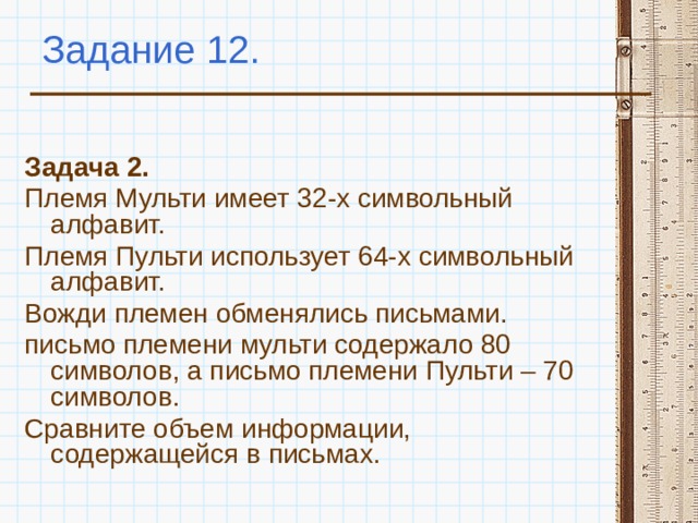 Задание 12. Задача 2. Племя Мульти имеет 32-х символьный алфавит. Племя Пульти использует 64-х символьный алфавит. Вожди племен обменялись письмами. письмо племени мульти содержало 80 символов, а письмо племени Пульти – 70 символов. Сравните объем информации, содержащейся в письмах. 