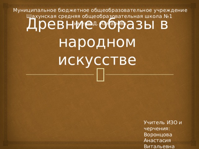 Муниципальное бюджетное общеобразовательное учреждение Шахунская средняя общеобразовательная школа №1 имени Д. Комарова Древние образы в народном искусстве Учитель ИЗО и черчения: Воронцова Анастасия Витальевна 