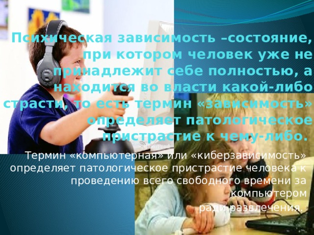 Психическая зависимость –состояние, при котором человек уже не принадлежит себе полностью, а находится во власти какой-либо страсти, то есть термин «зависимость» определяет патологическое пристрастие к чему-либо.   Термин «компьютерная» или «киберзависимость» определяет патологическое пристрастие человека к проведению всего свободного времени за компьютером ради развлечения. 