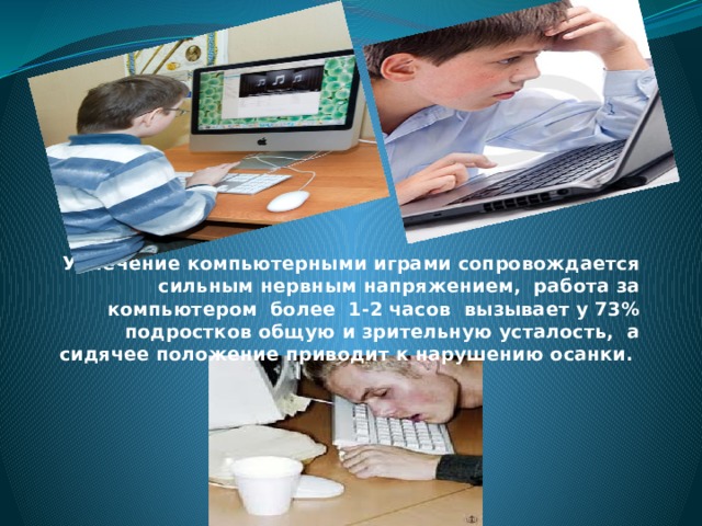 Увлечение компьютерными играми сопровождается сильным нервным напряжением, работа за компьютером более 1-2 часов вызывает у 73% подростков общую и зрительную усталость, а сидячее положение приводит к нарушению осанки. 