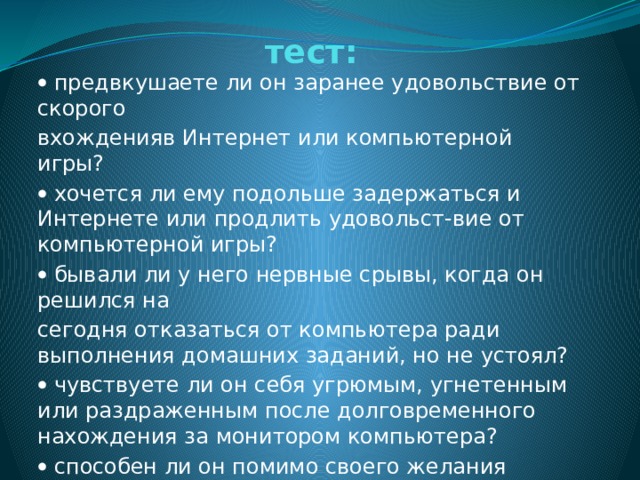 тест:   предвкушаете ли он заранее удовольствие от скорого вхожденияв Интернет или компьютерной игры?   хочется ли ему подольше задержаться и Интернете или продлить удовольст-вие от компьютерной игры?   бывали ли у него нервные срывы, когда он решился на сегодня отказаться от компьютера ради выполнения домашних заданий, но не устоял?   чувствуете ли он себя угрюмым, угнетенным или раздраженным после долговременного нахождения за монитором компьютера?   способен ли он помимо своего желания нагрубить человеку, который хочет оторвать его от компьютера?   случалось ли ему лгать членам семьи, врачам или другим людям что бы скрыть время пребывания в Интернете? 