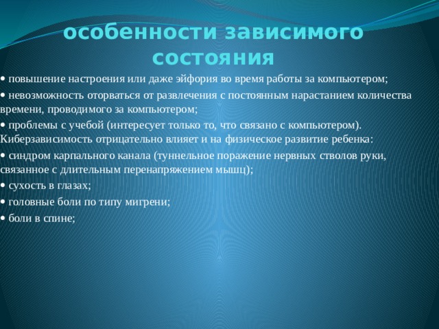 особенности зависимого состояния   повышение настроения или даже эйфория во время работы за компьютером;   невозможность оторваться от развлечения с постоянным нарастанием количества времени, проводимого за компьютером;   проблемы с учебой (интересует только то, что связано с компьютером). Киберзависимость отрицательно влияет и на физическое развитие ребенка:   синдром карпального канала (туннельное поражение нервных стволов руки, связанное с длительным перенапряжением мышц);   сухость в глазах;   головные боли по типу мигрени;   боли в спине; 