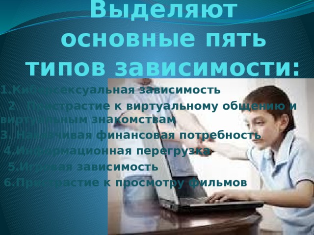 Выделяют основные пять типов зависимости: 1.Киберсексуальная зависимость   2 .   Пристрастие к виртуальному общению и виртуальным знакомствам   3. Навязчивая финансовая потребность     4.Информационная перегрузка    5.Игровая зависимость   6.Пристрастие к просмотру фильмов    
