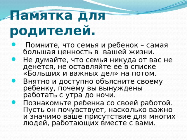 Памятка для родителей.  Помните, что семья и ребенок – самая большая ценность в вашей жизни. Не думайте, что семья никуда от вас не денется, не оставляйте ее в списке «Больших и важных дел» на потом. Внятно и доступно объясните своему ребенку, почему вы вынуждены работать с утра до ночи. Познакомьте ребенка со своей работой. Пусть он почувствует, насколько важно и значимо ваше присутствие для многих людей, работающих вместе с вами. 