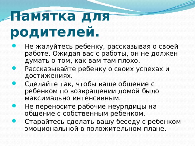 Памятка для родителей. Не жалуйтесь ребенку, рассказывая о своей работе. Ожидая вас с работы, он не должен думать о том, как вам там плохо. Рассказывайте ребенку о своих успехах и достижениях. Сделайте так, чтобы ваше общение с ребенком по возвращении домой было максимально интенсивным. Не переносите рабочие неурядицы на общение с собственным ребенком. Старайтесь сделать вашу беседу с ребенком эмоциональной в положительном плане. 