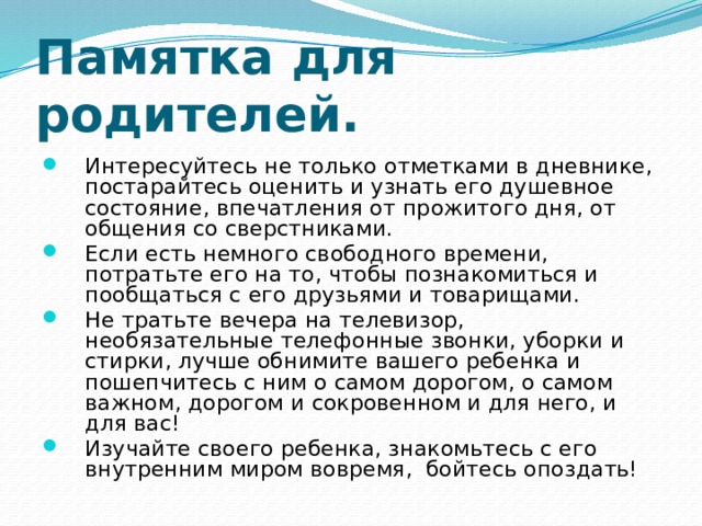 Памятка для родителей. Интересуйтесь не только отметками в дневнике, постарайтесь оценить и узнать его душевное состояние, впечатления от прожитого дня, от общения со сверстниками. Если есть немного свободного времени, потратьте его на то, чтобы познакомиться и пообщаться с его друзьями и товарищами. Не тратьте вечера на телевизор, необязательные телефонные звонки, уборки и стирки, лучше обнимите вашего ребенка и пошепчитесь с ним о самом дорогом, о самом важном, дорогом и сокровенном и для него, и для вас! Изучайте своего ребенка, знакомьтесь с его внутренним миром вовремя, бойтесь опоздать! 