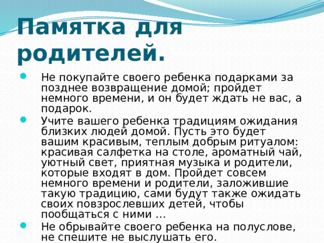 Памятка для родителей. Не покупайте своего ребенка подарками за позднее возвращение домой; пройдет немного времени, и он будет ждать не вас, а подарок. Учите вашего ребенка традициям ожидания близких людей домой. Пусть это будет вашим красивым, теплым добрым ритуалом: красивая салфетка на столе, ароматный чай, уютный свет, приятная музыка и родители, которые входят в дом. Пройдет совсем немного времени и родители, заложившие такую традицию, сами будут также ожидать своих повзрослевших детей, чтобы пообщаться с ними … Не обрывайте своего ребенка на полуслове, не спешите не выслушать его. 