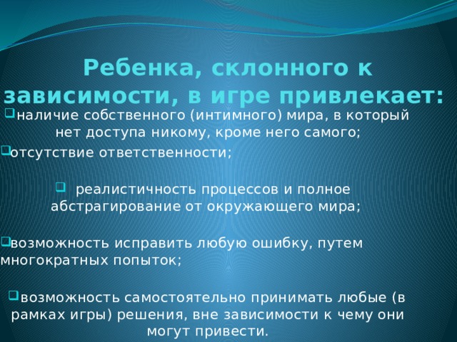 Ребенка, склонного к зависимости, в игре привлекает:    наличие собственного (интимного) мира, в который нет доступа никому, кроме него самого; отсутствие ответственности;    реалистичность процессов и полное абстрагирование от окружающего мира;    возможность исправить любую ошибку, путем многократных попыток;    возможность самостоятельно принимать любые (в рамках игры) решения, вне зависимости к чему они могут привести. 