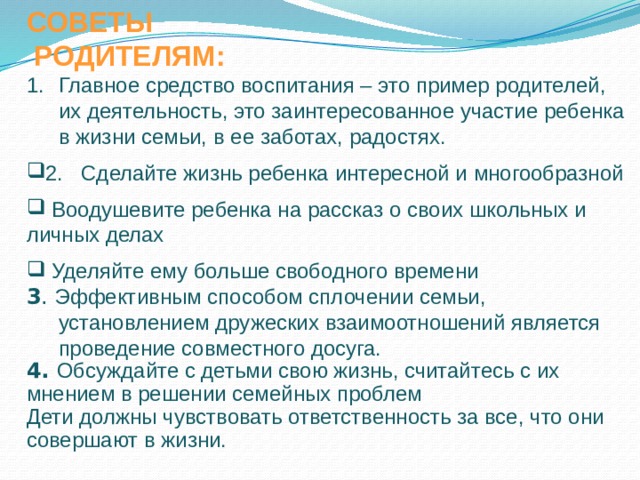 СОВЕТЫ  РОДИТЕЛЯМ: Главное средство воспитания – это пример родителей, их деятельность, это заинтересованное участие ребенка в жизни семьи, в ее заботах, радостях. 2. Сделайте жизнь ребенка интересной и многообразной  Воодушевите ребенка на рассказ о своих школьных и личных делах  Уделяйте ему больше свободного времени 3 . Эффективным способом сплочении семьи, установлением дружеских взаимоотношений является проведение совместного досуга. 4. Обсуждайте с детьми свою жизнь, считайтесь с их мнением в решении семейных проблем Дети должны чувствовать ответственность за все, что они совершают в жизни. 