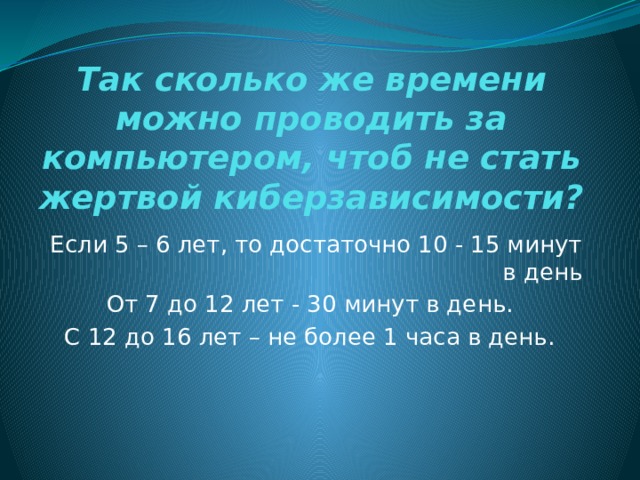 Так сколько же времени можно проводить за компьютером, чтоб не стать жертвой киберзависимости? Если 5 – 6 лет, то достаточно 10 - 15 минут в день От 7 до 12 лет - 30 минут в день. С 12 до 16 лет – не более 1 часа в день. 