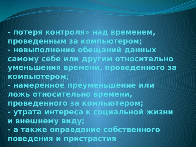 - потеря контроля» над временем, проведенным за компьютером;  - невыполнение обещаний данных самому себе или другим относительно уменьшения времени, проведенного за компьютером;  - намеренное преуменьшение или ложь относительно времени, проведенного за компьютером;  - утрата интереса к социальной жизни и внешнему виду;  - а также оправдание собственного поведения и пристрастия 
