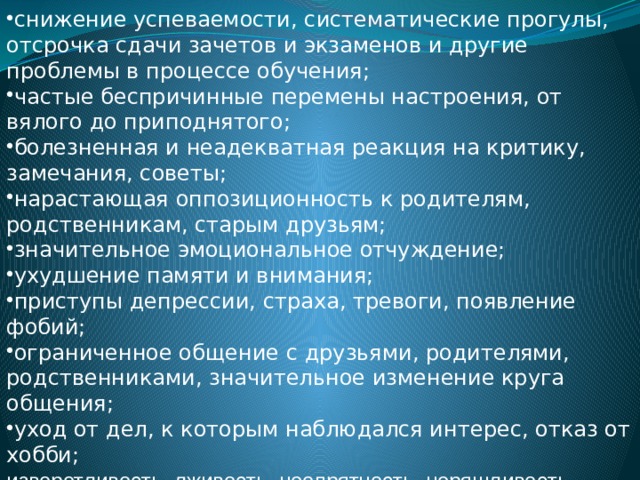 снижение успеваемости, систематические прогулы, отсрочка сдачи зачетов и экзаменов и другие проблемы в процессе обучения; частые беспричинные перемены настроения, от вялого до приподнятого; болезненная и неадекватная реакция на критику, замечания, советы; нарастающая оппозиционность к родителям, родственникам, старым друзьям; значительное эмоциональное отчуждение; ухудшение памяти и внимания; приступы депрессии, страха, тревоги, появление фобий; ограниченное общение с друзьями, родителями, родственниками, значительное изменение круга общения; уход от дел, к которым наблюдался интерес, отказ от хобби; изворотливость, лживость, неопрятность, неряшливость, ранее не характерные. 