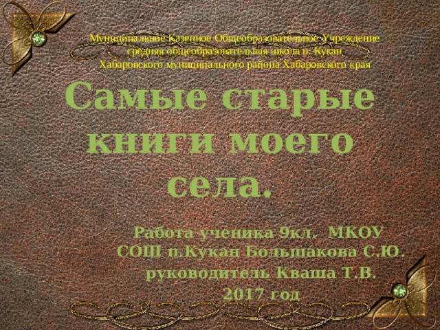 Муниципальное Казенное Общеобразовательное Учреждение  средняя общеобразовательная школа п. Кукан  Хабаровского муниципального района Хабаровского края Самые старые книги моего села. Работа ученика 9кл. МКОУ СОШ п.Кукан Большакова С.Ю. руководитель Кваша Т.В. 2017 год  