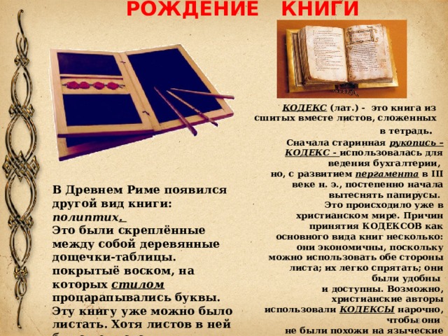 РОЖДЕНИЕ КНИГИ КОДЕКС (лат.) - это книга из сшитых вместе листов, сложенных в тетрадь . Сначала старинная рукопись – КОДЕКС - использовалась для ведения бухгалтерии,  но, с развитием  пергамента  в III веке н. э., постепенно начала вытеснять папирусы.  Это происходило уже в христианском мире. Причин принятия КОДЕКСОВ как основного вида книг несколько: они экономичны, поскольку можно использовать обе стороны листа; их легко спрятать; они были удобны  и доступны. Возможно, христианские авторы использовали КОДЕКСЫ нарочно, чтобы они  не были похожи на языческие тексты, которые обычно писались в форме свитков. В Древнем Риме появился другой вид книги: полиптих .  Это были скреплённые между собой деревянные дощечки-таблицы. покрытыё воском, на которых стилом процарапывались буквы. Эту книгу уже можно было листать. Хотя листов в ней было немного.  