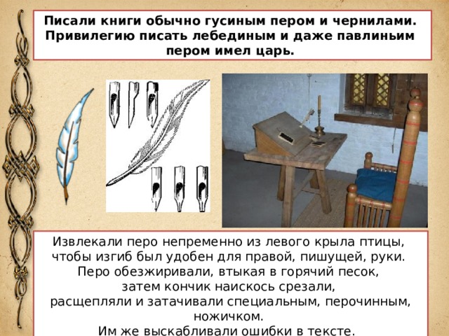 Писали книги обычно гусиным пером и чернилами. Привилегию писать лебединым и даже павлиньим пером имел царь. Извлекали перо непременно из левого крыла птицы, чтобы изгиб был удобен для правой, пишущей, руки. Перо обезжиривали, втыкая в горячий песок, затем кончик наискось срезали, расщепляли и затачивали специальным, перочинным, ножичком. Им же выскабливали ошибки в тексте.  